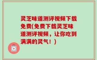 灵芝味道测评视频下载免费(免费下载灵芝味道测评视频，让你吃到满满的灵气！)