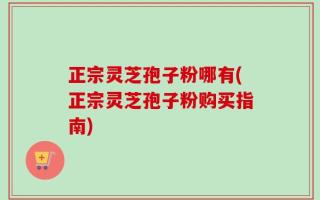 正宗灵芝孢子粉哪有(正宗灵芝孢子粉购买指南)
