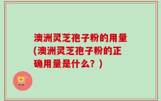 澳洲灵芝孢子粉的用量(澳洲灵芝孢子粉的正确用量是什么？)