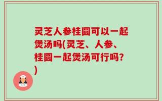 灵芝人参桂圆可以一起煲汤吗(灵芝、人参、桂圆一起煲汤可行吗？)