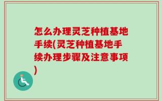 怎么办理灵芝种植基地手续(灵芝种植基地手续办理步骤及注意事项)