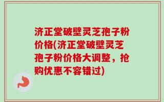 济正堂破壁灵芝孢子粉价格(济正堂破壁灵芝孢子粉价格大调整，抢购优惠不容错过)