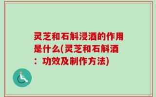 灵芝和石斛浸酒的作用是什么(灵芝和石斛酒：功效及制作方法)