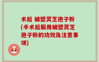 术后 破壁灵芝孢子粉(手术后服用破壁灵芝孢子粉的功效及注意事项)