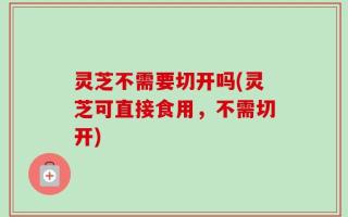 灵芝不需要切开吗(灵芝可直接食用，不需切开)