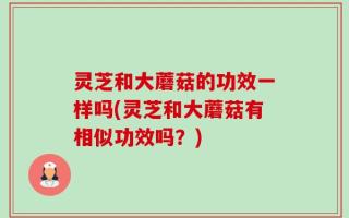 灵芝和大蘑菇的功效一样吗(灵芝和大蘑菇有相似功效吗？)