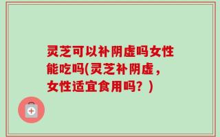 灵芝可以补阴虚吗女性能吃吗(灵芝补阴虚，女性适宜食用吗？)