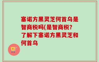 塞诺方黑灵芝何首乌是智商税吗(是智商税？了解下塞诺方黑灵芝和何首乌