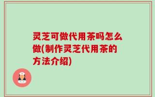 灵芝可做代用茶吗怎么做(制作灵芝代用茶的方法介绍)