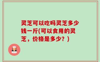 灵芝可以吃吗灵芝多少钱一斤(可以食用的灵芝，价格是多少？)