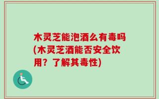 木灵芝能泡酒么有毒吗(木灵芝酒能否安全饮用？了解其毒性)