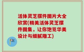 活体灵芝摆件图片大全欣赏(精美活体灵芝摆件图集，让你饱览华美设计与细腻雕工)