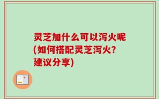 灵芝加什么可以泻火呢(如何搭配灵芝泻火？建议分享)