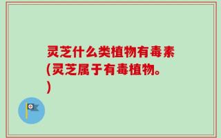 灵芝什么类植物有毒素(灵芝属于有毒植物。)