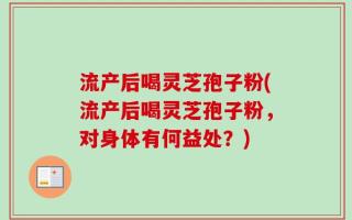 流产后喝灵芝孢子粉(流产后喝灵芝孢子粉，对身体有何益处？)