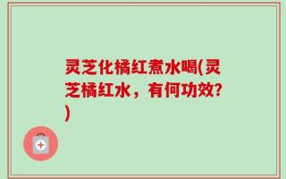 灵芝化橘红煮水喝(灵芝橘红水，有何功效？)