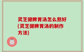 灵芝健脾胃汤怎么熬好(灵芝健脾胃汤的制作方法)