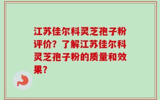 江苏佳尔科灵芝孢子粉评价？了解江苏佳尔科灵芝孢子粉的质量和效果？