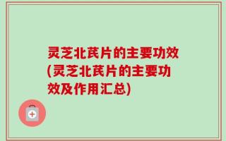 灵芝北芪片的主要功效(灵芝北芪片的主要功效及作用汇总)