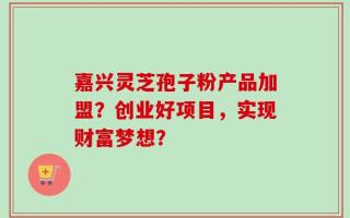 嘉兴灵芝孢子粉产品加盟？创业好项目，实现财富梦想？