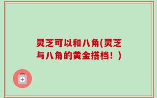 灵芝可以和八角(灵芝与八角的黄金搭档！)
