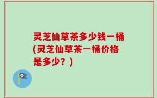 灵芝仙草茶多少钱一桶(灵芝仙草茶一桶价格是多少？)