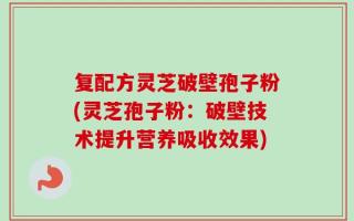 复配方灵芝破壁孢子粉(灵芝孢子粉：破壁技术提升营养吸收效果)