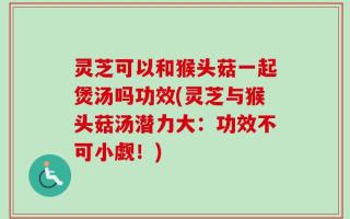 灵芝可以和猴头菇一起煲汤吗功效(灵芝与猴头菇汤潜力大：功效不可小觑！)