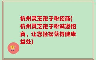 杭州灵芝孢子粉招商(杭州灵芝孢子粉诚邀招商，让您轻松获得健康益处)