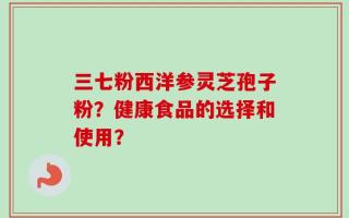 三七粉西洋参灵芝孢子粉？健康食品的选择和使用？