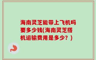 海南灵芝能带上飞机吗要多少钱(海南灵芝搭机运输费用是多少？)