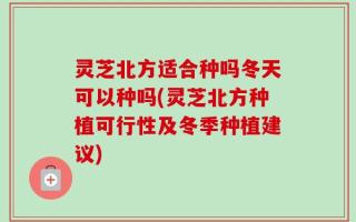 灵芝北方适合种吗冬天可以种吗(灵芝北方种植可行性及冬季种植建议)