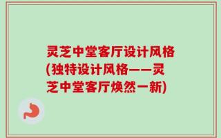 灵芝中堂客厅设计风格(独特设计风格——灵芝中堂客厅焕然一新)
