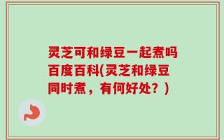 灵芝可和绿豆一起煮吗百度百科(灵芝和绿豆同时煮，有何好处？)