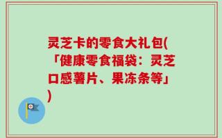 灵芝卡的零食大礼包(「健康零食福袋：灵芝口感薯片、果冻条等」)