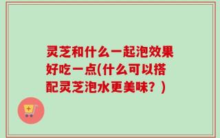 灵芝和什么一起泡效果好吃一点(什么可以搭配灵芝泡水更美味？)