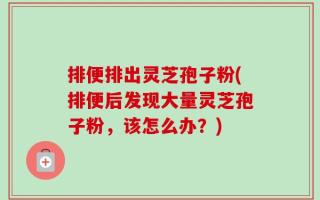 排便排出灵芝孢子粉(排便后发现大量灵芝孢子粉，该怎么办？)