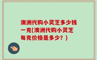 澳洲代购小灵芝多少钱一克(澳洲代购小灵芝每克价格是多少？)