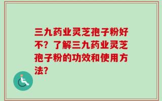 三九药业灵芝孢子粉好不？了解三九药业灵芝孢子粉的功效和使用方法？