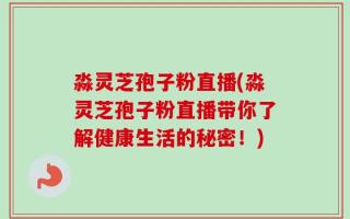 淼灵芝孢子粉直播(淼灵芝孢子粉直播带你了解健康生活的秘密！)