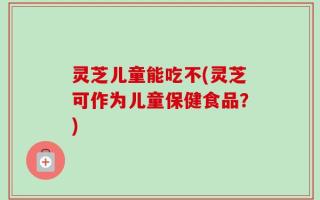 灵芝儿童能吃不(灵芝可作为儿童保健食品？)