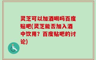 灵芝可以加酒喝吗百度贴吧(灵芝能否加入酒中饮用？百度贴吧的讨论)