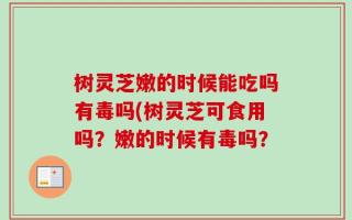 树灵芝嫩的时候能吃吗有毒吗(树灵芝可食用吗？嫩的时候有毒吗？