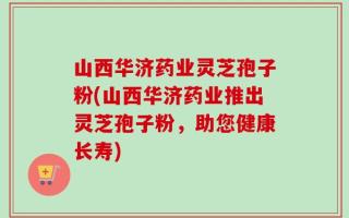 山西华济药业灵芝孢子粉(山西华济药业推出灵芝孢子粉，助您健康长寿)