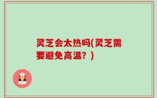 灵芝会太热吗(灵芝需要避免高温？)