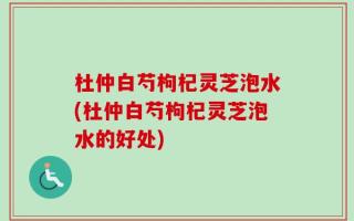 杜仲白芍枸杞灵芝泡水(杜仲白芍枸杞灵芝泡水的好处)
