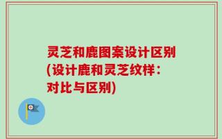 灵芝和鹿图案设计区别(设计鹿和灵芝纹样：对比与区别)