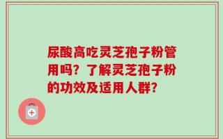 尿酸高吃灵芝孢子粉管用吗？了解灵芝孢子粉的功效及适用人群？