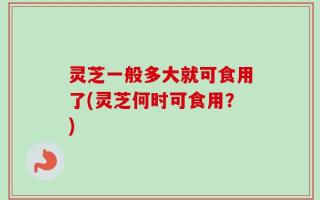 灵芝一般多大就可食用了(灵芝何时可食用？)