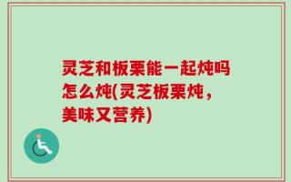 灵芝和板栗能一起炖吗怎么炖(灵芝板栗炖，美味又营养)